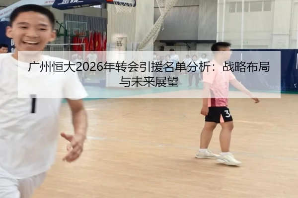 广州恒大2026年转会引援名单分析：战略布局与未来展望